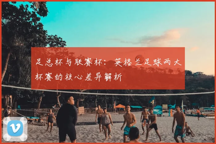 足总杯与联赛杯:英格兰足球两大杯赛的核心差异解析