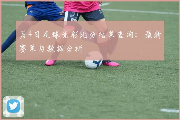 月4日足球竞彩比分结果查询：最新赛果与数据分析
