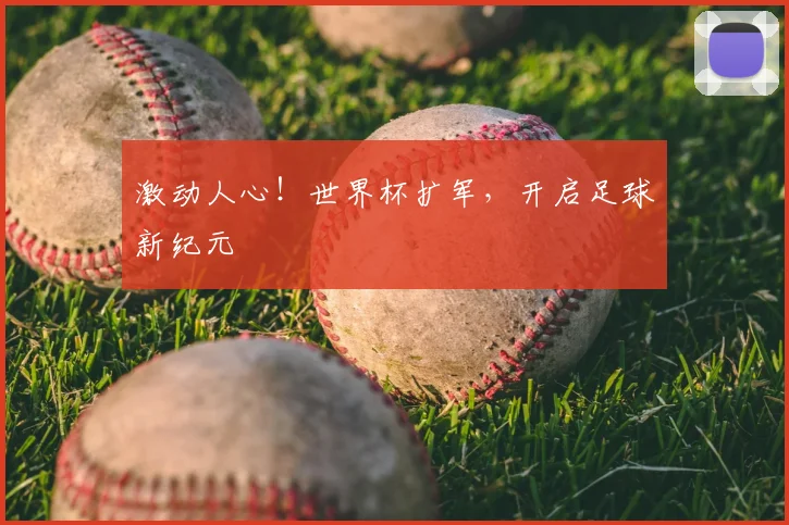 激动人心！世界杯扩军，开启足球新纪元