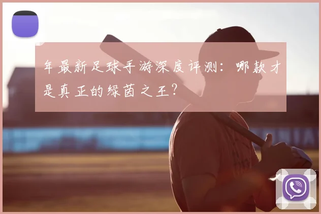 年最新足球手游深度评测：哪款才是真正的绿茵之王？