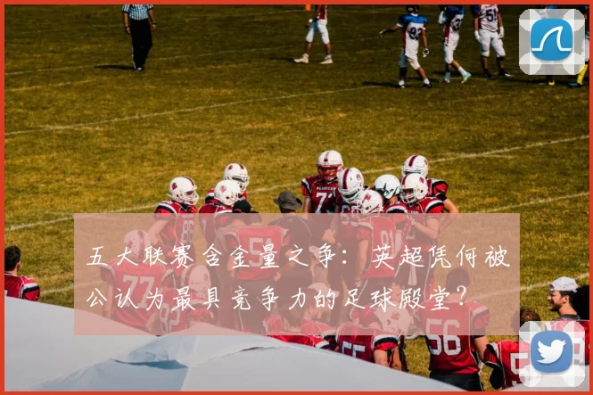 五大联赛含金量之争:英超凭何被公认为最具竞争力的足球殿堂?
